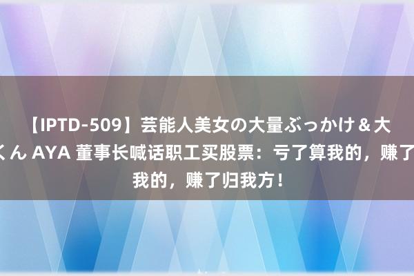 【IPTD-509】芸能人美女の大量ぶっかけ＆大量ごっくん AYA 董事长喊话职工买股票：亏了算我的，赚了归我方！