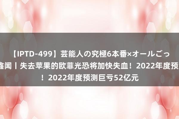 【IPTD-499】芸能人の究極6本番×オールごっくん AYA 财鑫闻丨失去苹果的欧菲光恐将加快失血！2022年度预测巨亏52亿元