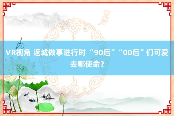 VR视角 返城做事进行时 “90后”“00后”们可爱去哪使命？