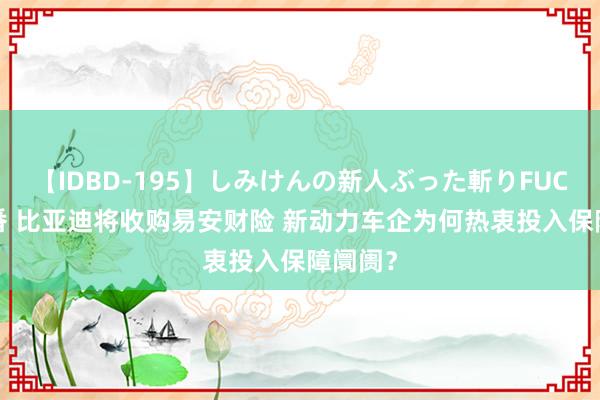 【IDBD-195】しみけんの新人ぶった斬りFUCK 6本番 比亚迪将收购易安财险 新动力车企为何热衷投入保障阛阓？