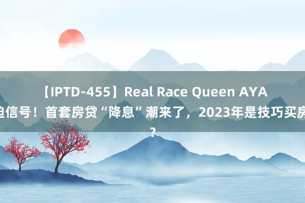 【IPTD-455】Real Race Queen AYA 蹙迫信号！首套房贷“降息”潮来了，2023年是技巧买房了？