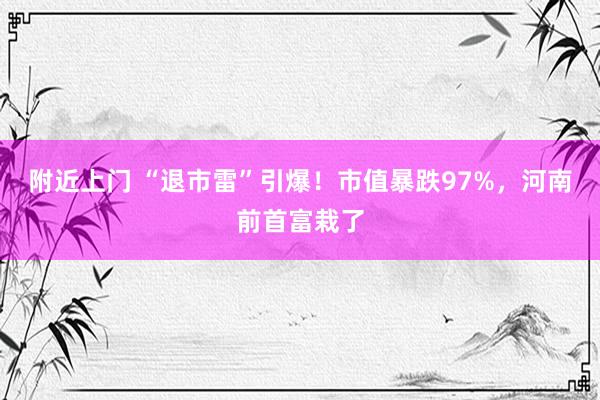 附近上门 “退市雷”引爆！市值暴跌97%，河南前首富栽了