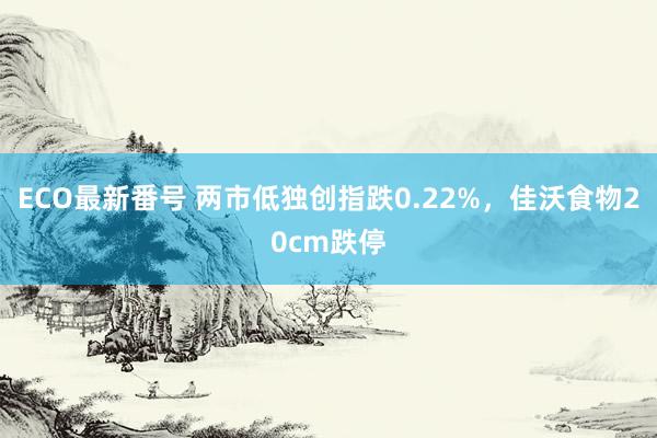 ECO最新番号 两市低独创指跌0.22%，佳沃食物20cm跌停