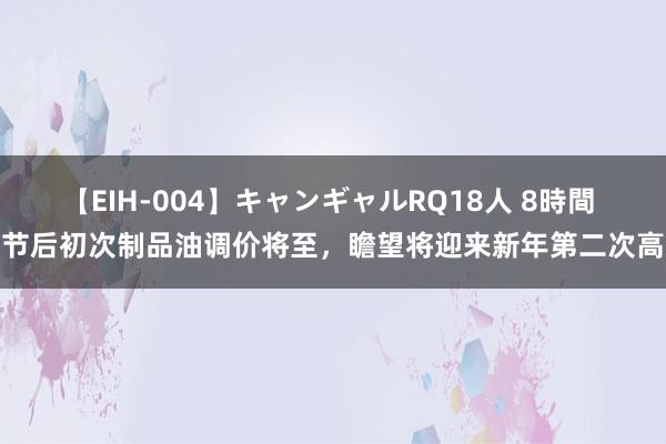 【EIH-004】キャンギャルRQ18人 8時間 春节后初次制品油调价将至，瞻望将迎来新年第二次高涨