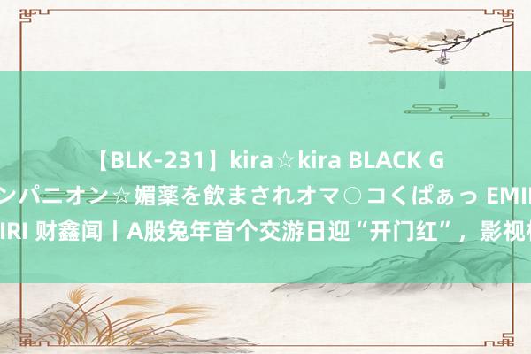 【BLK-231】kira☆kira BLACK GAL 黒ギャル中出し温泉コンパニオン☆媚薬を飲まされオマ○コくぱぁっ EMIRI 财鑫闻丨A股兔年首个交游日迎“开门红”，影视板块为何会遭“埋伏”？