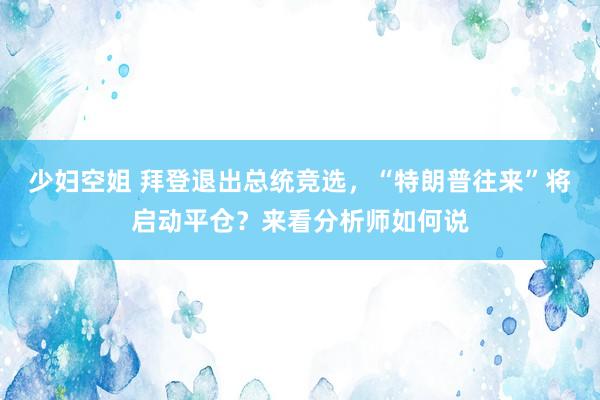 少妇空姐 拜登退出总统竞选，“特朗普往来”将启动平仓？来看分析师如何说