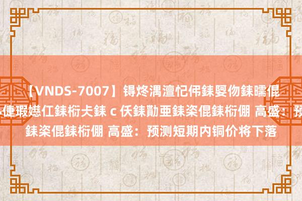 【VNDS-7007】锝炵湡澶忋伄銇娿伆銇曘倱锝?鐔熷コ銇犮仯銇﹁倢瑕嬨仜銇椼仧銇ｃ仸銇勩亜銇栥倱銇椼倗 高盛：预测短期内铜价将下落