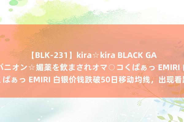 【BLK-231】kira☆kira BLACK GAL 黒ギャル中出し温泉コンパニオン☆媚薬を飲まされオマ○コくぱぁっ EMIRI 白银价钱跌破50日移动均线，出现看跌信号