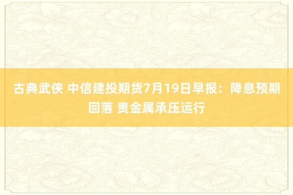 古典武侠 中信建投期货7月19日早报：降息预期回落 贵金属承压运行