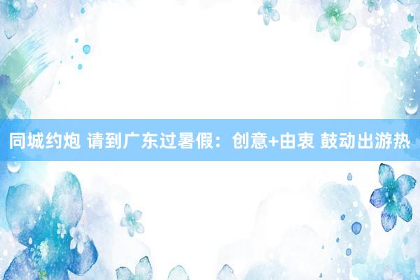 同城约炮 请到广东过暑假：创意+由衷 鼓动出游热