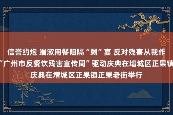 信誉约炮 端淑用餐阻隔“剩”宴 反对残害从我作念起 2024年“广州市反餐饮残害宣传周”驱动庆典在增城区正果镇正果老街举行