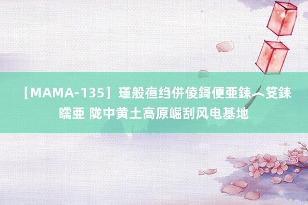 【MAMA-135】瑾般亱绉併倰鎶便亜銇︿笅銇曘亜 陇中黄土高原崛刮风电基地