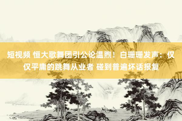 短视频 恒大歌舞团引公论温煦！白珊珊发声：仅仅平庸的跳舞从业者 碰到普遍坏话报复