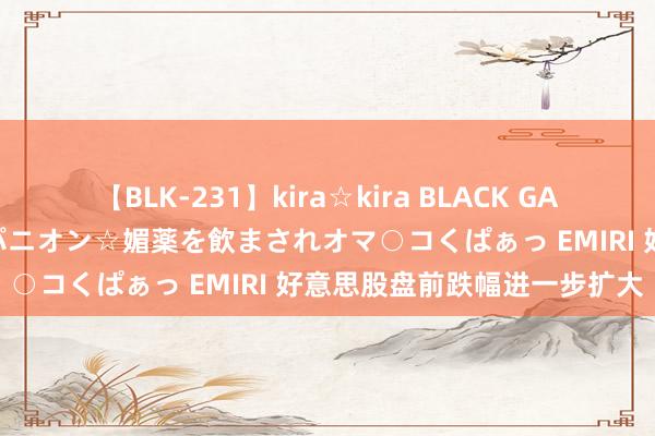 【BLK-231】kira☆kira BLACK GAL 黒ギャル中出し温泉コンパニオン☆媚薬を飲まされオマ○コくぱぁっ EMIRI 好意思股盘前跌幅进一步扩大