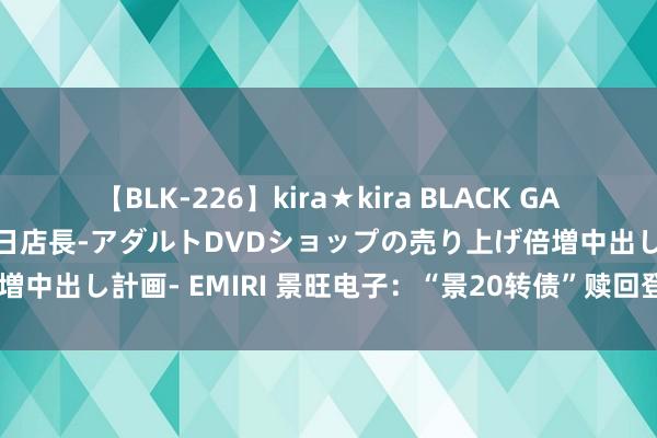 【BLK-226】kira★kira BLACK GAL 黒ギャル露出セクハラ1日店長-アダルトDVDショップの売り上げ倍増中出し計画- EMIRI 景旺电子：“景20转债”赎回登记日为8月12日