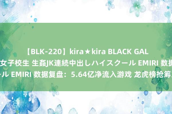 【BLK-220】kira★kira BLACK GAL 留年5年目のお姉黒ギャル女子校生 生姦JK連続中出しハイスクール EMIRI 数据复盘：5.64亿净流入游戏 龙虎榜抢筹东山精密