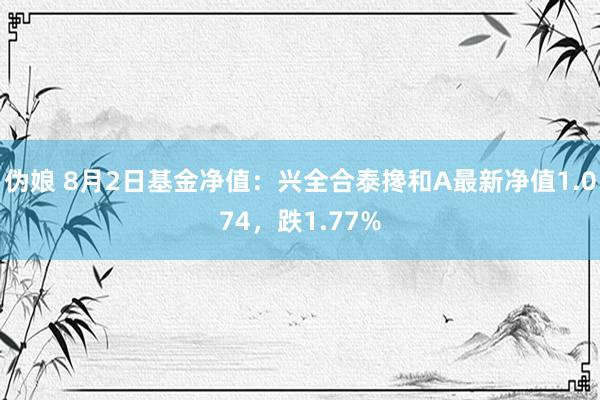 伪娘 8月2日基金净值：兴全合泰搀和A最新净值1.074，跌1.77%