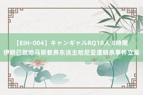 【EIH-004】キャンギャルRQ18人 8時間 伊朗已就哈马斯教养东谈主哈尼亚遭暗杀事件立案