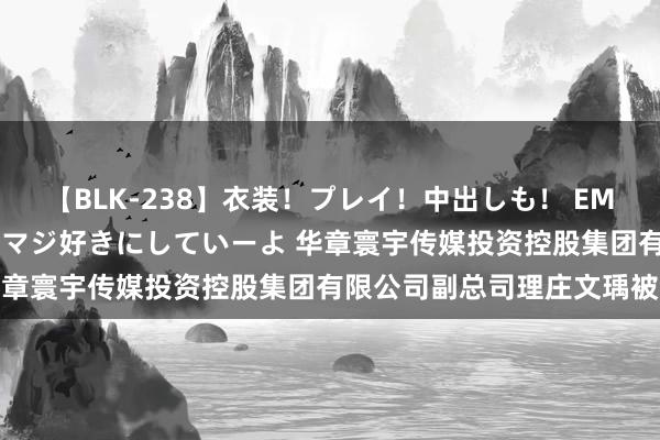 【BLK-238】衣装！プレイ！中出しも！ EMIRIのつぶやき指令で私をマジ好きにしていーよ 华章寰宇传媒投资控股集团有限公司副总司理庄文瑀被查