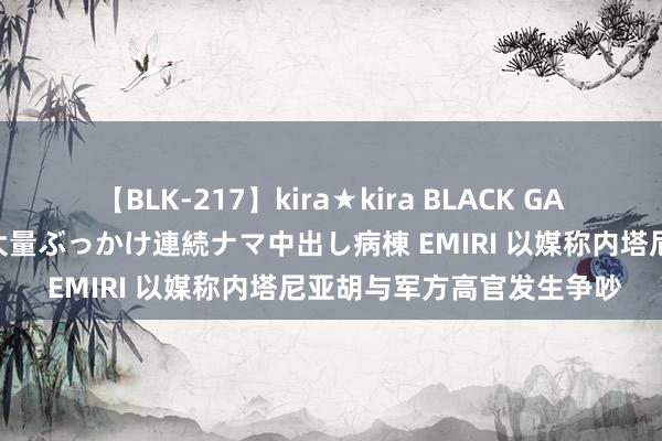 【BLK-217】kira★kira BLACK GAL黒ギャルご奉仕ナース 大量ぶっかけ連続ナマ中出し病棟 EMIRI 以媒称内塔尼亚胡与军方高官发生争吵