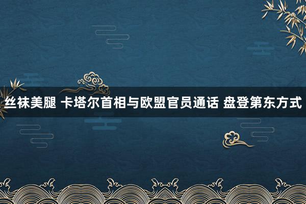 丝袜美腿 卡塔尔首相与欧盟官员通话 盘登第东方式