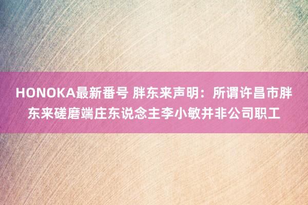 HONOKA最新番号 胖东来声明：所谓许昌市胖东来磋磨端庄东说念主李小敏并非公司职工