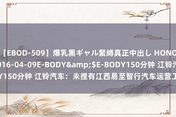 【EBOD-509】爆乳黒ギャル緊縛真正中出し HONOKA</a>2016-04-09E-BODY&$E-BODY150分钟 江铃汽车：未捏有江西易至智行汽车运营工作有限公司股权