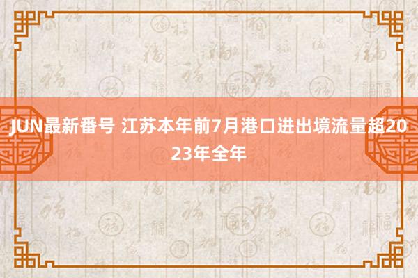 JUN最新番号 江苏本年前7月港口进出境流量超2023年全年