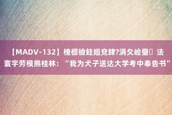 【MADV-132】楂樼礆銈姐兗銉?涓夊崄璺法 寰宇劳模熊桂林：“我为犬子送达大学考中奉告书”