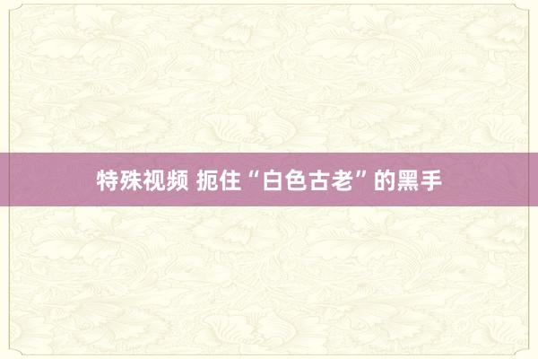 特殊视频 扼住“白色古老”的黑手