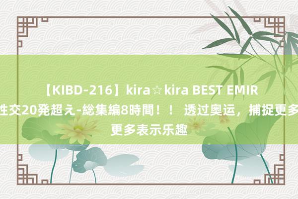 【KIBD-216】kira☆kira BEST EMIRI-中出し性交20発超え-総集編8時間！！ 透过奥运，捕捉更多表示乐趣