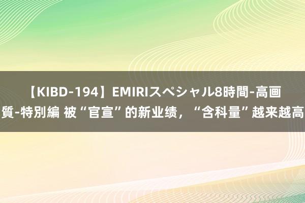 【KIBD-194】EMIRIスペシャル8時間-高画質-特別編 被“官宣”的新业绩，“含科量”越来越高