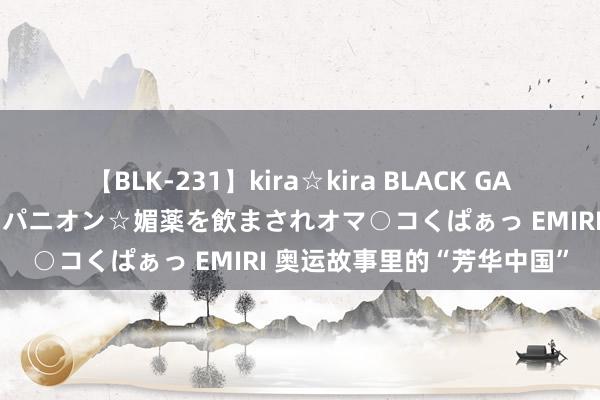 【BLK-231】kira☆kira BLACK GAL 黒ギャル中出し温泉コンパニオン☆媚薬を飲まされオマ○コくぱぁっ EMIRI 奥运故事里的“芳华中国”