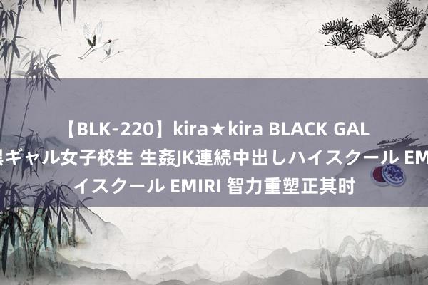 【BLK-220】kira★kira BLACK GAL 留年5年目のお姉黒ギャル女子校生 生姦JK連続中出しハイスクール EMIRI 智力重塑正其时