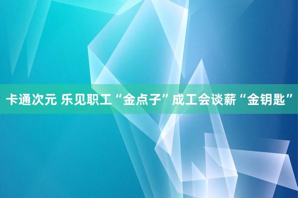 卡通次元 乐见职工“金点子”成工会谈薪“金钥匙”