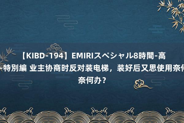 【KIBD-194】EMIRIスペシャル8時間-高画質-特別編 业主协商时反对装电梯，装好后又思使用奈何办？