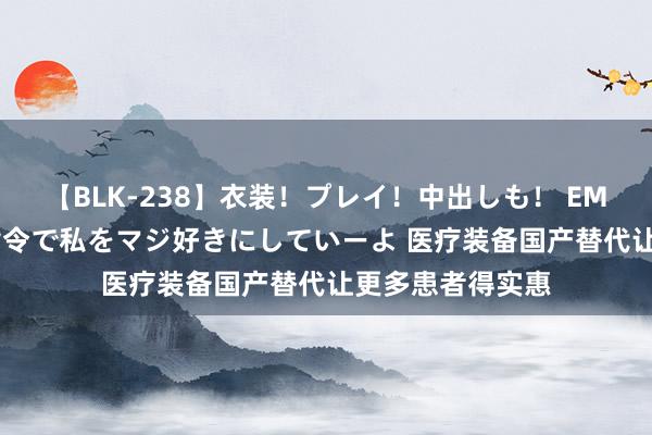 【BLK-238】衣装！プレイ！中出しも！ EMIRIのつぶやき指令で私をマジ好きにしていーよ 医疗装备国产替代让更多患者得实惠