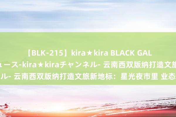 【BLK-215】kira★kira BLACK GAL 黒ギャル・EMIRIプロデュース-kira★kiraチャンネル- 云南西双版纳打造文旅新地标：星光夜市里 业态更多元