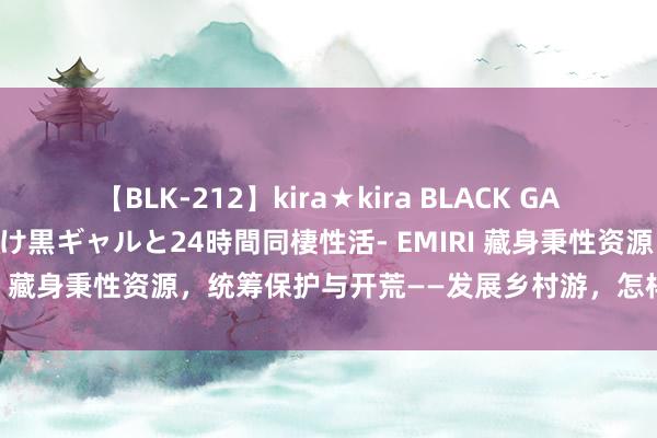 【BLK-212】kira★kira BLACK GAL レンタル痴女GAL-日焼け黒ギャルと24時間同棲性活- EMIRI 藏身秉性资源，统筹保护与开荒——发展乡村游，怎样因地制宜