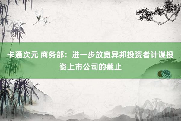 卡通次元 商务部：进一步放宽异邦投资者计谋投资上市公司的截止