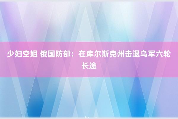 少妇空姐 俄国防部：在库尔斯克州击退乌军六轮长途