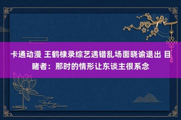 卡通动漫 王鹤棣录综艺遇错乱场面晓谕退出 目睹者：那时的情形让东谈主很系念