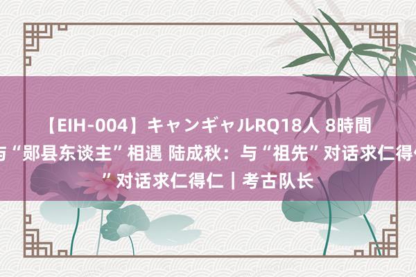 【EIH-004】キャンギャルRQ18人 8時間 信守15年终与“郧县东谈主”相遇 陆成秋：与“祖先”对话求仁得仁｜考古队长