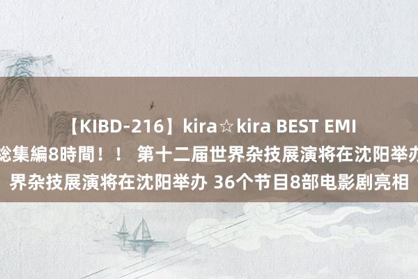 【KIBD-216】kira☆kira BEST EMIRI-中出し性交20発超え-総集編8時間！！ 第十二届世界杂技展演将在沈阳举办 36个节目8部电影剧亮相