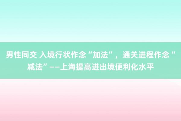 男性同交 入境行状作念“加法”，通关进程作念“减法”——上海提高进出境便利化水平