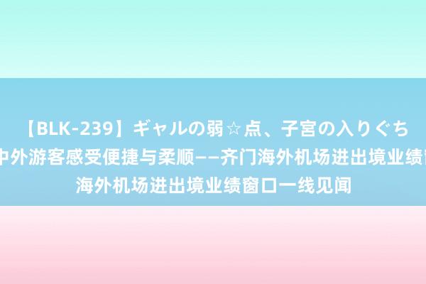 【BLK-239】ギャルの弱☆点、子宮の入りぐちぃ EMIRI 让中外游客感受便捷与柔顺——齐门海外机场进出境业绩窗口一线见闻