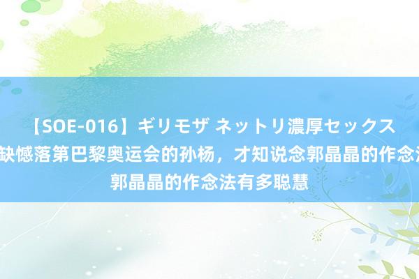 【SOE-016】ギリモザ ネットリ濃厚セックス Ami 看到缺憾落第巴黎奥运会的孙杨，才知说念郭晶晶的作念法有多聪慧