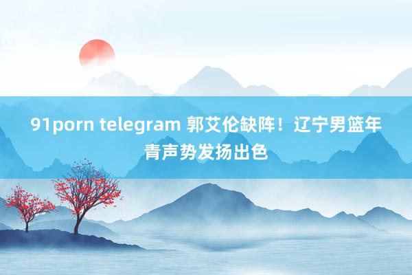 91porn telegram 郭艾伦缺阵！辽宁男篮年青声势发扬出色