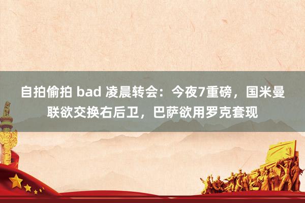 自拍偷拍 bad 凌晨转会：今夜7重磅，国米曼联欲交换右后卫，巴萨欲用罗克套现