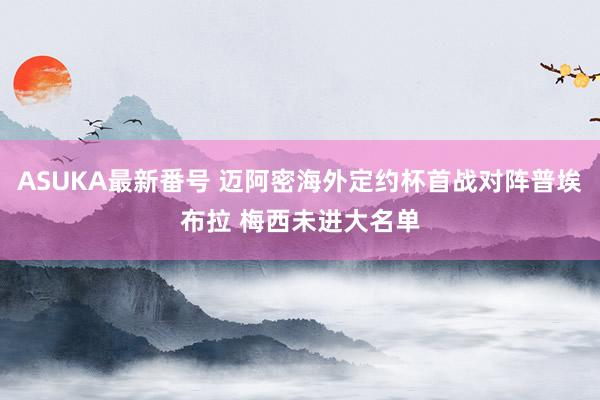 ASUKA最新番号 迈阿密海外定约杯首战对阵普埃布拉 梅西未进大名单